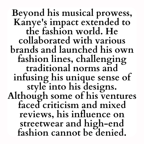 Beyond his musical prowess, Kanye's impact extended to the fashion world. He collaborated with various brands and launched his own fashion lines, challenging traditional norms and infusing his unique sense of style into his designs. Although some of his ventures faced criticism and mixed reviews, his influence on streetwear and high-end fashion cannot be denied.