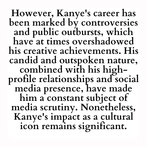However, Kanye's career has been marked by controversies and public outbursts, which have at times overshadowed his creative achievements. His candid and outspoken nature, combined with his high-profile relationships and social media presence, have made him a constant subject of media scrutiny. Nonetheless, Kanye's impact as a cultural icon remains significant.
