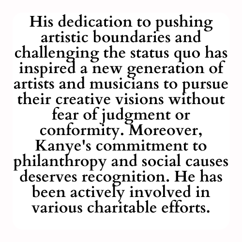 His dedication to pushing artistic boundaries and challenging the status quo has inspired a new generation of artists and musicians to pursue their creative visions without fear of judgment or conformity. Moreover, Kanye's commitment to philanthropy and social causes deserves recognition. He has been actively involved in various charitable efforts.
