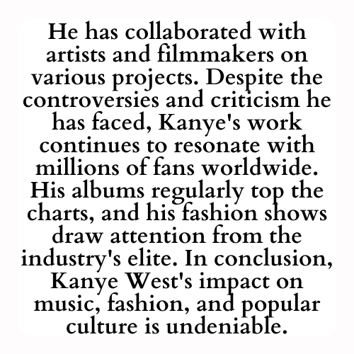 He has collaborated with artists and filmmakers on various projects. Despite the controversies and criticism he has faced, Kanye's work continues to resonate with millions of fans worldwide. His albums regularly top the charts, and his fashion shows draw attention from the industry's elite. In conclusion, Kanye West's impact on music, fashion, and popular culture is undeniable.
