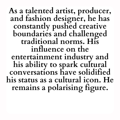 As a talented artist, producer, and fashion designer, he has constantly pushed creative boundaries and challenged traditional norms. His influence on the entertainment industry and his ability to spark cultural conversations have solidified his status as a cultural icon. He remains a polarising figure.