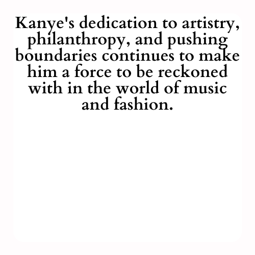 Kanye's dedication to artistry, philanthropy, and pushing boundaries continues to make him a force to be reckoned with in the world of music and fashion.