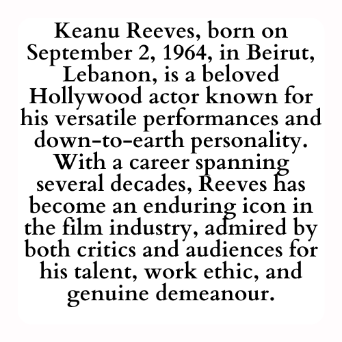 Keanu Reeves, born on September 2, 1964, in Beirut, Lebanon, is a beloved Hollywood actor known for his versatile performances and down-to-earth personality. With a career spanning several decades, Reeves has become an enduring icon in the film industry, admired by both critics and audiences for his talent, work ethic, and genuine demeanour.