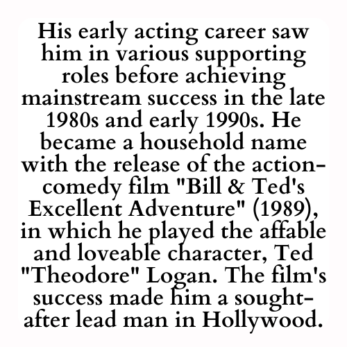 His early acting career saw him in various supporting roles before achieving mainstream success in the late 1980s and early 1990s. He became a household name with the release of the action-comedy film Bill & Ted's Excellent Adventure (1989), in which he played the affable and loveable character, Ted Theodore Logan. The film's success made him a sought-after lead man in Hollywood.