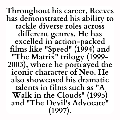 Throughout his career, Reeves has demonstrated his ability to tackle diverse roles across different genres. He has excelled in action-packed films like Speed (1994) and The Matrix trilogy (1999-2003), where he portrayed the iconic character of Neo. He also showcased his dramatic talents in films such as A Walk in the Clouds (1995) and The Devil's Advocate (1997).