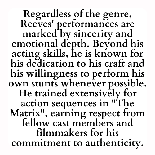Regardless of the genre, Reeves' performances are marked by sincerity and emotional depth. Beyond his acting skills, he is known for his dedication to his craft and his willingness to perform his own stunts whenever possible. He trained extensively for action sequences in The Matrix, earning respect from fellow cast members and filmmakers for his commitment to authenticity.