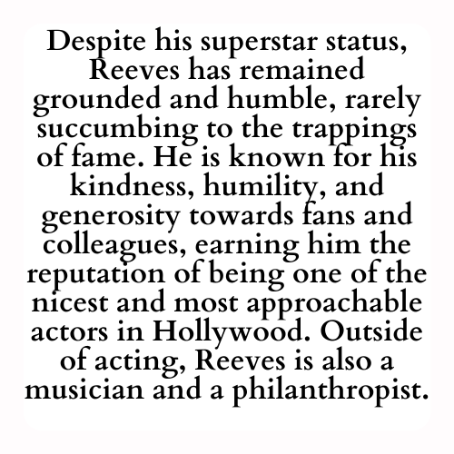 Despite his superstar status, Reeves has remained grounded and humble, rarely succumbing to the trappings of fame. He is known for his kindness, humility, and generosity towards fans and colleagues, earning him the reputation of being one of the nicest and most approachable actors in Hollywood. Outside of acting, Reeves is also a musician and a philanthropist.