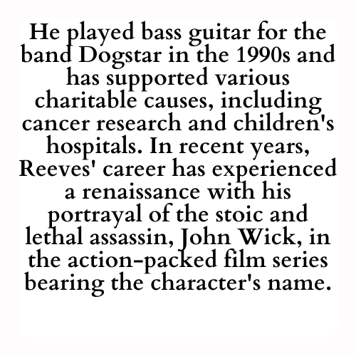 He played bass guitar for the band Dogstar in the 1990s and has supported various charitable causes, including cancer research and children's hospitals. In recent years, Reeves' career has experienced a renaissance with his portrayal of the stoic and lethal assassin, John Wick, in the action-packed film series bearing the character's name.