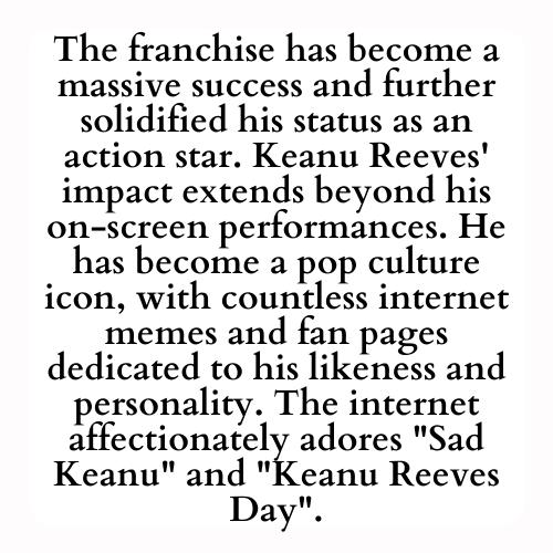 The franchise has become a massive success and further solidified his status as an action star. Keanu Reeves' impact extends beyond his on-screen performances. He has become a pop culture icon, with countless internet memes and fan pages dedicated to his likeness and personality. The internet affectionately adores Sad Keanu and Keanu Reeves Day.