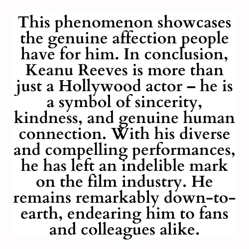 This phenomenon showcases the genuine affection people have for him. In conclusion, Keanu Reeves is more than just a Hollywood actor – he is a symbol of sincerity, kindness, and genuine human connection. With his diverse and compelling performances, he has left an indelible mark on the film industry. He remains remarkably down-to-earth, endearing him to fans and colleagues alike.