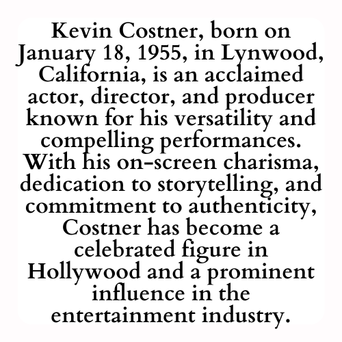 Kevin Costner, born on January 18, 1955, in Lynwood, California, is an acclaimed actor, director, and producer known for his versatility and compelling performances. With his on-screen charisma, dedication to storytelling, and commitment to authenticity, Costner has become a celebrated figure in Hollywood and a prominent influence in the entertainment industry.