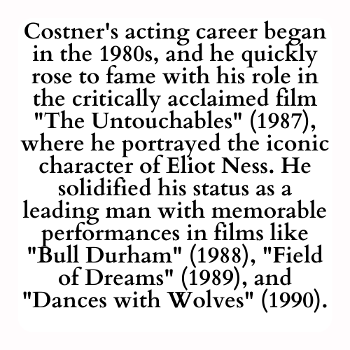 Costner's acting career began in the 1980s, and he quickly rose to fame with his role in the critically acclaimed film The Untouchables (1987), where he portrayed the iconic character of Eliot Ness. He solidified his status as a leading man with memorable performances in films like Bull Durham (1988), Field of Dreams (1989), and Dances with Wolves (1990).