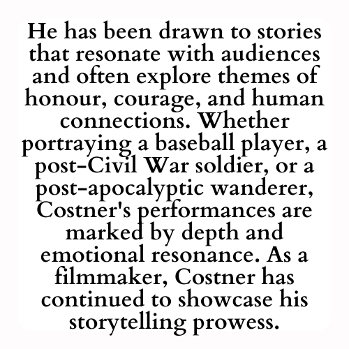 He has been drawn to stories that resonate with audiences and often explore themes of honour, courage, and human connections. Whether portraying a baseball player, a post-Civil War soldier, or a post-apocalyptic wanderer, Costner's performances are marked by depth and emotional resonance. As a filmmaker, Costner has continued to showcase his storytelling prowess.