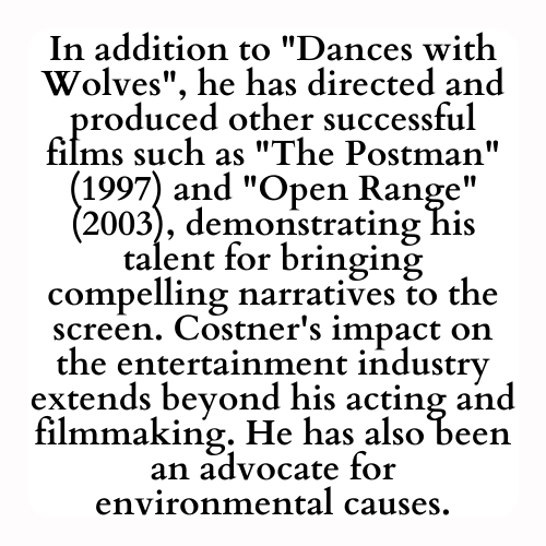 In addition to Dances with Wolves, he has directed and produced other successful films such as The Postman (1997) and Open Range (2003), demonstrating his talent for bringing compelling narratives to the screen. Costner's impact on the entertainment industry extends beyond his acting and filmmaking. He has also been an advocate for environmental causes.