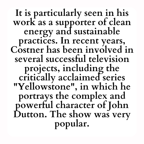 It is particularly seen in his work as a supporter of clean energy and sustainable practices. In recent years, Costner has been involved in several successful television projects, including the critically acclaimed series Yellowstone, in which he portrays the complex and powerful character of John Dutton. The show was very popular.