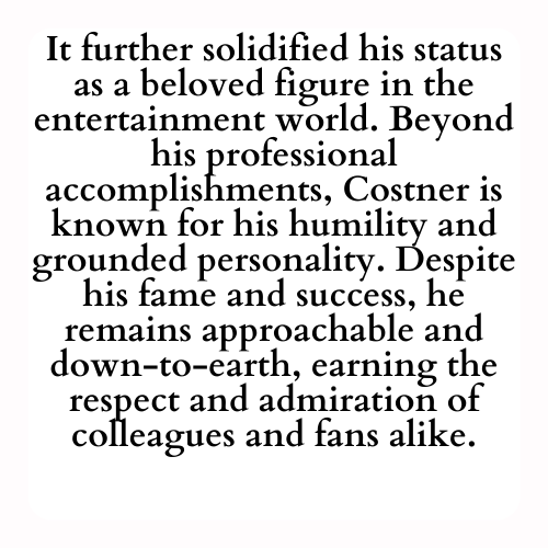 It further solidified his status as a beloved figure in the entertainment world. Beyond his professional accomplishments, Costner is known for his humility and grounded personality. Despite his fame and success, he remains approachable and down-to-earth, earning the respect and admiration of colleagues and fans alike.