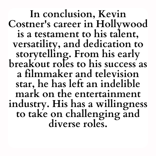 In conclusion, Kevin Costner's career in Hollywood is a testament to his talent, versatility, and dedication to storytelling. From his early breakout roles to his success as a filmmaker and television star, he has left an indelible mark on the entertainment industry. His has a willingness to take on challenging and diverse roles.