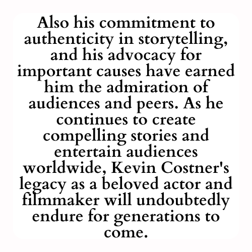 Also his commitment to authenticity in storytelling, and his advocacy for important causes have earned him the admiration of audiences and peers. As he continues to create compelling stories and entertain audiences worldwide, Kevin Costner's legacy as a beloved actor and filmmaker will undoubtedly endure for generations to come.