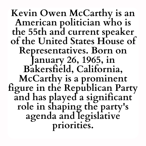Kevin Owen McCarthy is an American politician who is the 55th and current speaker of the United States House of Representatives. Born on January 26, 1965, in Bakersfield, California, McCarthy is a prominent figure in the Republican Party and has played a significant role in shaping the party's agenda and legislative priorities.