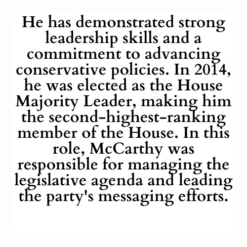 He has demonstrated strong leadership skills and a commitment to advancing conservative policies. In 2014, he was elected as the House Majority Leader, making him the second-highest-ranking member of the House. In this role, McCarthy was responsible for managing the legislative agenda and leading the party's messaging efforts.