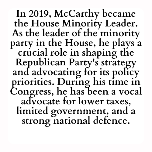 In 2019, McCarthy became the House Minority Leader. As the leader of the minority party in the House, he plays a crucial role in shaping the Republican Party's strategy and advocating for its policy priorities. During his time in Congress, he has been a vocal advocate for lower taxes, limited government, and a strong national defence.