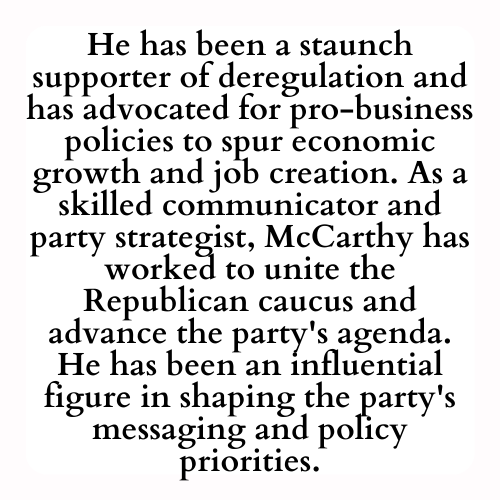 He has been a staunch supporter of deregulation and has advocated for pro-business policies to spur economic growth and job creation. As a skilled communicator and party strategist, McCarthy has worked to unite the Republican caucus and advance the party's agenda. He has been an influential figure in shaping the party's messaging and policy priorities.