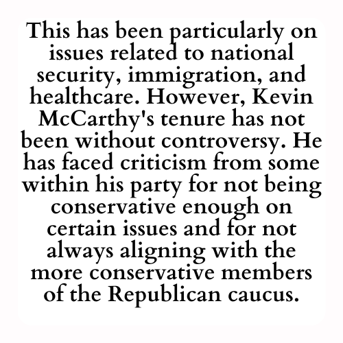 This has been particularly on issues related to national security, immigration, and healthcare. However, Kevin McCarthy's tenure has not been without controversy. He has faced criticism from some within his party for not being conservative enough on certain issues and for not always aligning with the more conservative members of the Republican caucus.