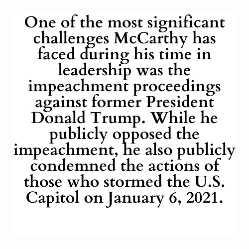 One of the most significant challenges McCarthy has faced during his time in leadership was the impeachment proceedings against former President Donald Trump. While he publicly opposed the impeachment, he also publicly condemned the actions of those who stormed the U.S. Capitol on January 6, 2021.