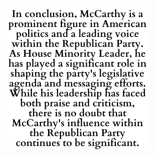 In conclusion, McCarthy is a prominent figure in American politics and a leading voice within the Republican Party. As House Minority Leader, he has played a significant role in shaping the party's legislative agenda and messaging efforts. While his leadership has faced both praise and criticism, there is no doubt that McCarthy's influence within the Republican Party continues to be significant.