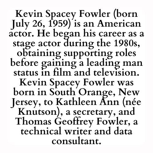 Kevin Spacey Fowler (born July 26, 1959) is an American actor. He began his career as a stage actor during the 1980s, obtaining supporting roles before gaining a leading man status in film and television. Kevin Spacey Fowler was born in South Orange, New Jersey, to Kathleen Ann (née Knutson), a secretary, and Thomas Geoffrey Fowler, a technical writer and data consultant.