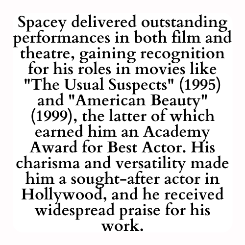 Spacey delivered outstanding performances in both film and theatre, gaining recognition for his roles in movies like The Usual Suspects (1995) and American Beauty (1999), the latter of which earned him an Academy Award for Best Actor. His charisma and versatility made him a sought-after actor in Hollywood, and he received widespread praise for his work.