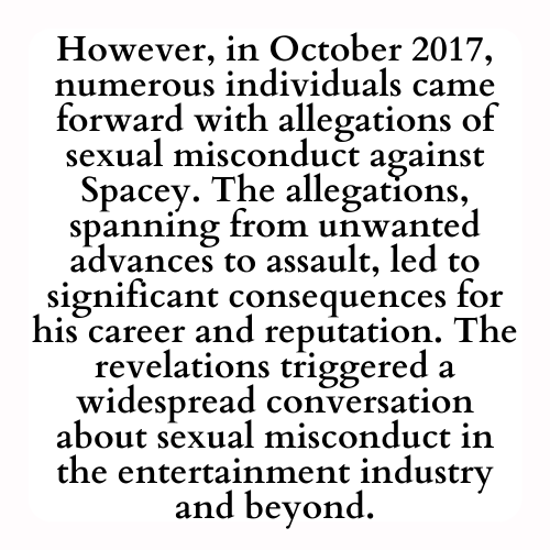 However, in October 2017, numerous individuals came forward with allegations of sexual misconduct against Spacey. The allegations, spanning from unwanted advances to assault, led to significant consequences for his career and reputation. The revelations triggered a widespread conversation about sexual misconduct in the entertainment industry and beyond.