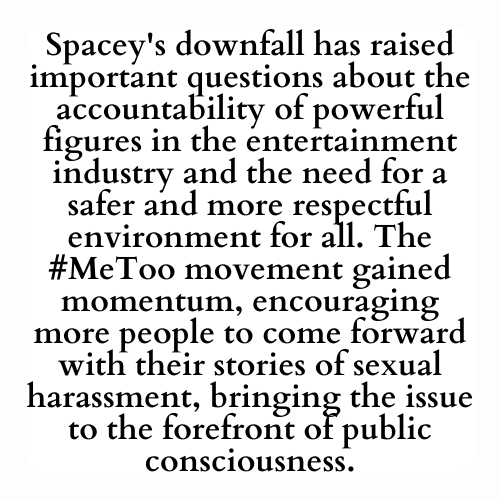Spacey's downfall has raised important questions about the accountability of powerful figures in the entertainment industry and the need for a safer and more respectful environment for all. The #MeToo movement gained momentum, encouraging more people to come forward with their stories of sexual harassment, bringing the issue to the forefront of public consciousness.