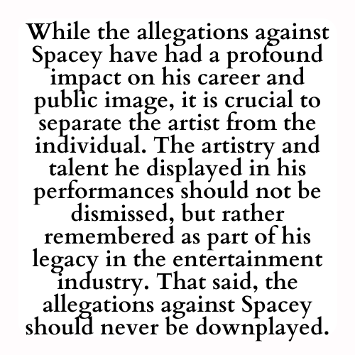 While the allegations against Spacey have had a profound impact on his career and public image, it is crucial to separate the artist from the individual. The artistry and talent he displayed in his performances should not be dismissed, but rather remembered as part of his legacy in the entertainment industry. That said, the allegations against Spacey should never be downplayed.