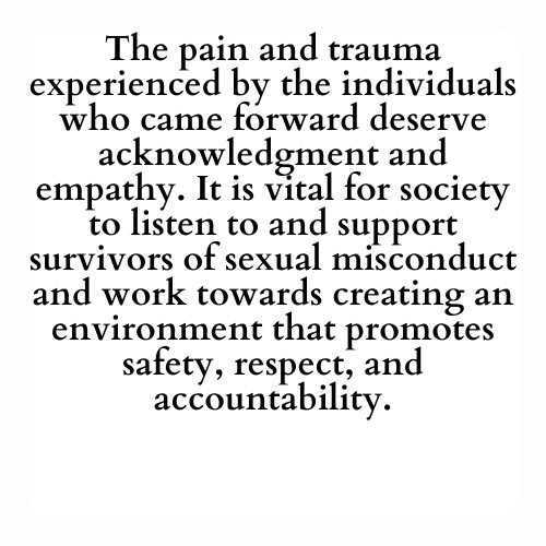 The pain and trauma experienced by the individuals who came forward deserve acknowledgment and empathy. It is vital for society to listen to and support survivors of sexual misconduct and work towards creating an environment that promotes safety, respect, and accountability.
