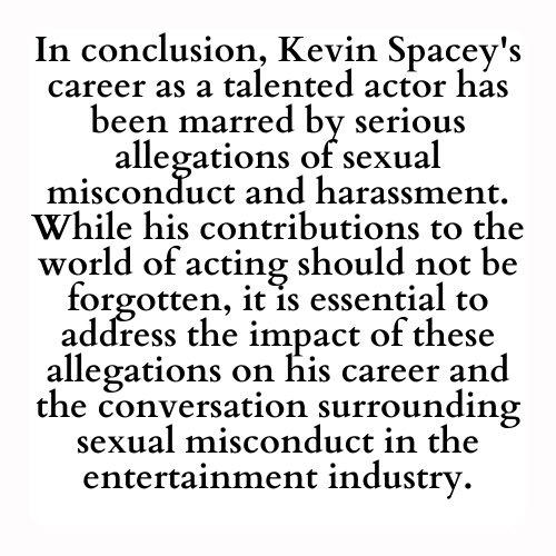 In conclusion, Kevin Spacey's career as a talented actor has been marred by serious allegations of sexual misconduct and harassment. While his contributions to the world of acting should not be forgotten, it is essential to address the impact of these allegations on his career and the conversation surrounding sexual misconduct in the entertainment industry.
