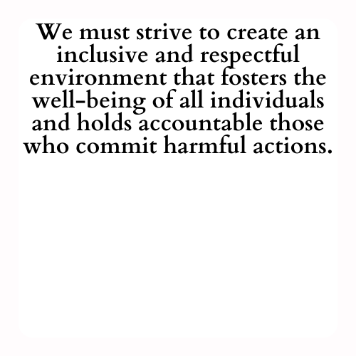 We must strive to create an inclusive and respectful environment that fosters the well-being of all individuals and holds accountable those who commit harmful actions.