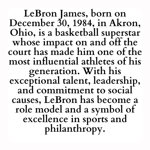 LeBron James, born on December 30, 1984, in Akron, Ohio, is a basketball superstar whose impact on and off the court has made him one of the most influential athletes of his generation. With his exceptional talent, leadership, and commitment to social causes, LeBron has become a role model and a symbol of excellence in sports and philanthropy.