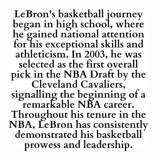 LeBron's basketball journey began in high school, where he gained national attention for his exceptional skills and athleticism. In 2003, he was selected as the first overall pick in the NBA Draft by the Cleveland Cavaliers, signalling the beginning of a remarkable NBA career. Throughout his tenure in the NBA, LeBron has consistently demonstrated his basketball prowess and leadership.