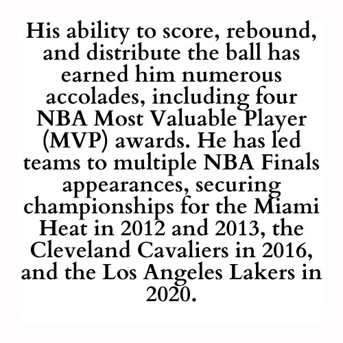 His ability to score, rebound, and distribute the ball has earned him numerous accolades, including four NBA Most Valuable Player (MVP) awards. He has led teams to multiple NBA Finals appearances, securing championships for the Miami Heat in 2012 and 2013, the Cleveland Cavaliers in 2016, and the Los Angeles Lakers in 2020.