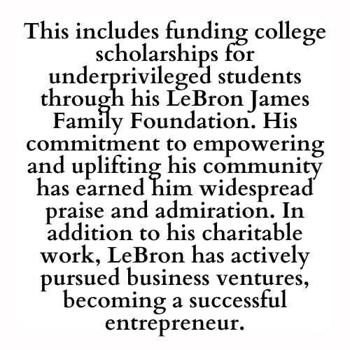 This includes funding college scholarships for underprivileged students through his LeBron James Family Foundation. His commitment to empowering and uplifting his community has earned him widespread praise and admiration. In addition to his charitable work, LeBron has actively pursued business ventures, becoming a successful entrepreneur.