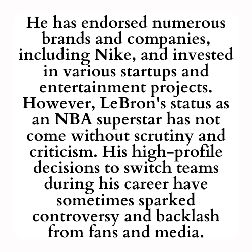 He has endorsed numerous brands and companies, including Nike, and invested in various startups and entertainment projects. However, LeBron's status as an NBA superstar has not come without scrutiny and criticism. His high-profile decisions to switch teams during his career have sometimes sparked controversy and backlash from fans and media.