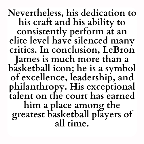 Nevertheless, his dedication to his craft and his ability to consistently perform at an elite level have silenced many critics. In conclusion, LeBron James is much more than a basketball icon; he is a symbol of excellence, leadership, and philanthropy. His exceptional talent on the court has earned him a place among the greatest basketball players of all time.