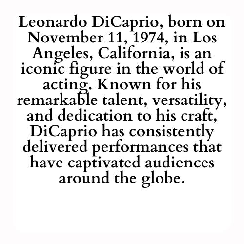 Leonardo DiCaprio, born on November 11, 1974, in Los Angeles, California, is an iconic figure in the world of acting. Known for his remarkable talent, versatility, and dedication to his craft, DiCaprio has consistently delivered performances that have captivated audiences around the globe.