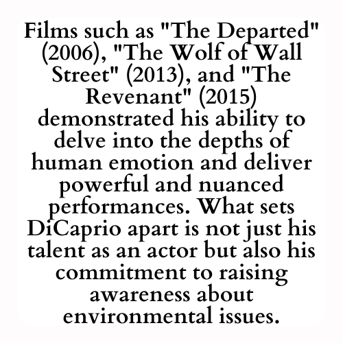Films such as The Departed (2006), The Wolf of Wall Street (2013), and The Revenant (2015) demonstrated his ability to delve into the depths of human emotion and deliver powerful and nuanced performances. What sets DiCaprio apart is not just his talent as an actor but also his commitment to raising awareness about environmental issues.