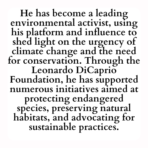 He has become a leading environmental activist, using his platform and influence to shed light on the urgency of climate change and the need for conservation. Through the Leonardo DiCaprio Foundation, he has supported numerous initiatives aimed at protecting endangered species, preserving natural habitats, and advocating for sustainable practices.