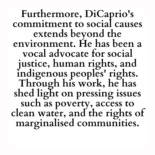 Furthermore, DiCaprio's commitment to social causes extends beyond the environment. He has been a vocal advocate for social justice, human rights, and indigenous peoples' rights. Through his work, he has shed light on pressing issues such as poverty, access to clean water, and the rights of marginalised communities.