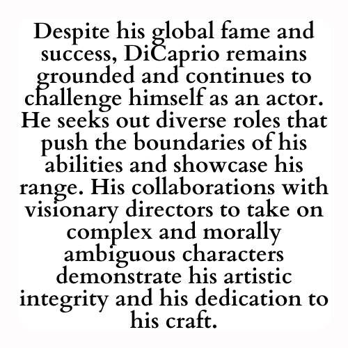 Despite his global fame and success, DiCaprio remains grounded and continues to challenge himself as an actor. He seeks out diverse roles that push the boundaries of his abilities and showcase his range. His collaborations with visionary directors to take on complex and morally ambiguous characters demonstrate his artistic integrity and his dedication to his craft.