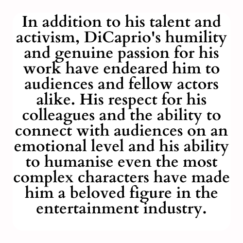 In addition to his talent and activism, DiCaprio's humility and genuine passion for his work have endeared him to audiences and fellow actors alike. His respect for his colleagues and the ability to connect with audiences on an emotional level and his ability to humanise even the most complex characters have made him a beloved figure in the entertainment industry.
