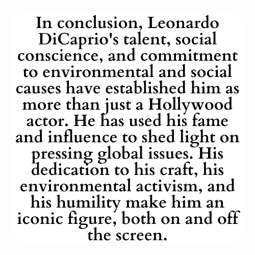 In conclusion, Leonardo DiCaprio's talent, social conscience, and commitment to environmental and social causes have established him as more than just a Hollywood actor. He has used his fame and influence to shed light on pressing global issues. His dedication to his craft, his environmental activism, and his humility make him an iconic figure, both on and off the screen.